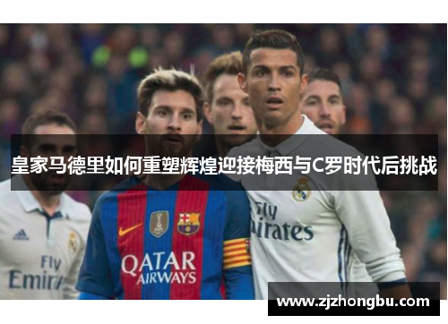 皇家马德里如何重塑辉煌迎接梅西与C罗时代后挑战